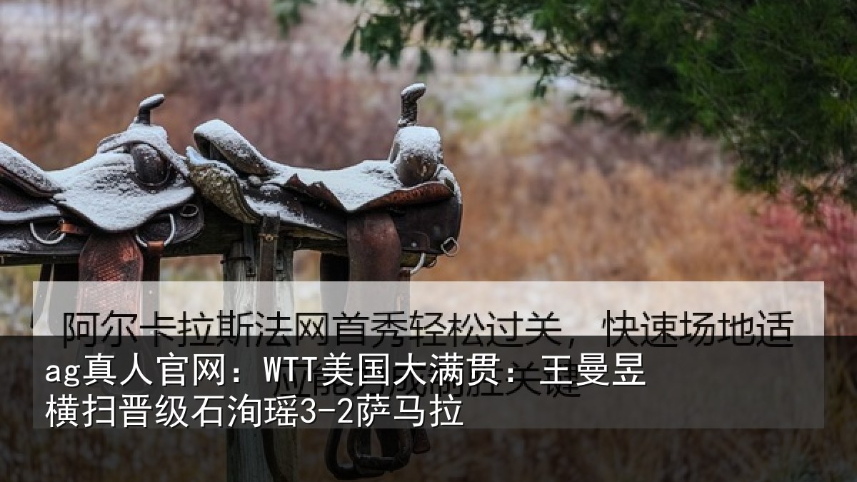 ag真人官网：WTT美国大满贯：王曼昱横扫晋级石洵瑶3-2萨马拉