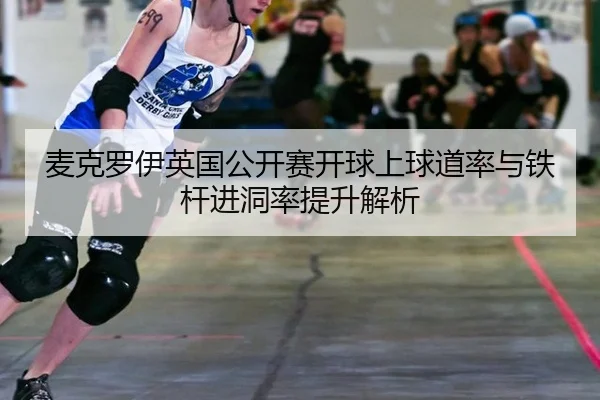 麦克罗伊英国公开赛开球上球道率与铁杆进洞率提升解析