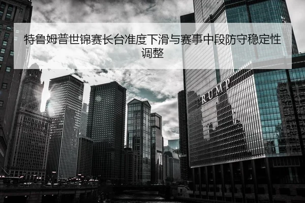 特鲁姆普世锦赛长台准度下滑与赛事中段防守稳定性调整