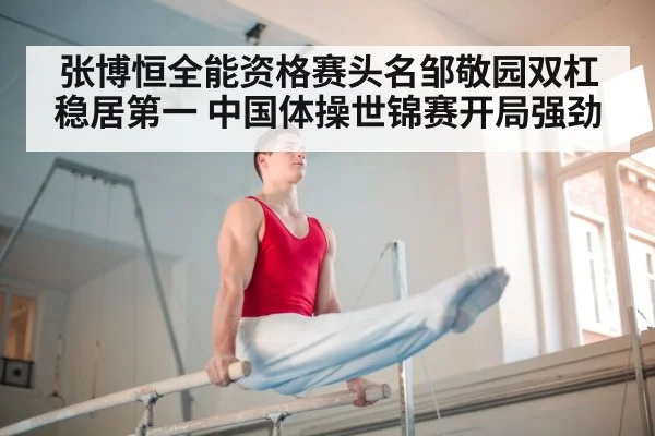 张博恒全能资格赛头名邹敬园双杠稳居第一 中国体操世锦赛开局强劲